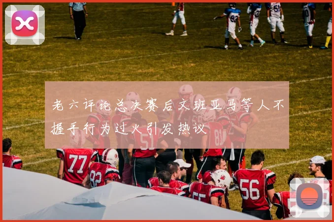 老六评论总决赛后文班亚马等人不握手行为过火引发热议