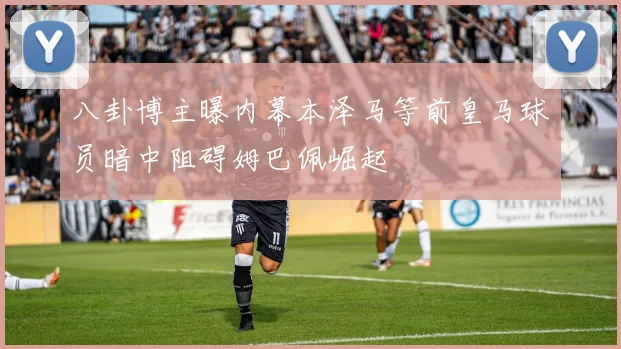 八卦博主曝内幕本泽马等前皇马球员暗中阻碍姆巴佩崛起