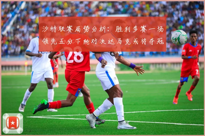 沙特联赛局势分析：胜利多赛一场领先五分下轮对决达马克或将夺冠