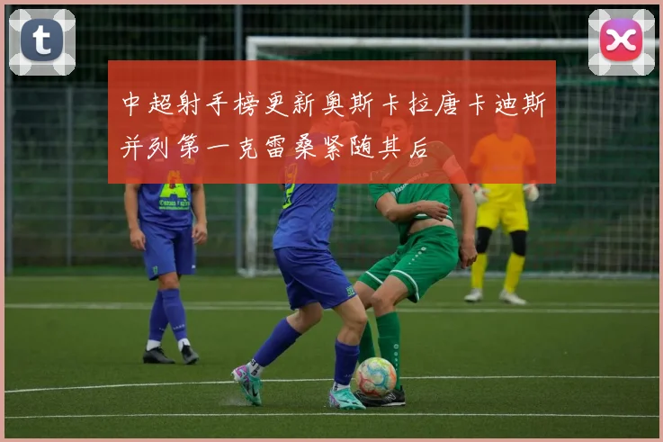 中超射手榜更新奥斯卡拉唐卡迪斯并列第一克雷桑紧随其后