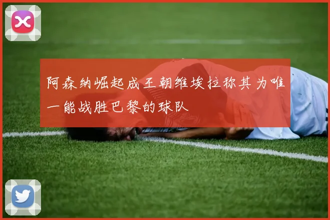 阿森纳崛起成王朝维埃拉称其为唯一能战胜巴黎的球队