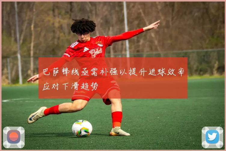 巴萨锋线亟需补强以提升进球效率应对下滑趋势