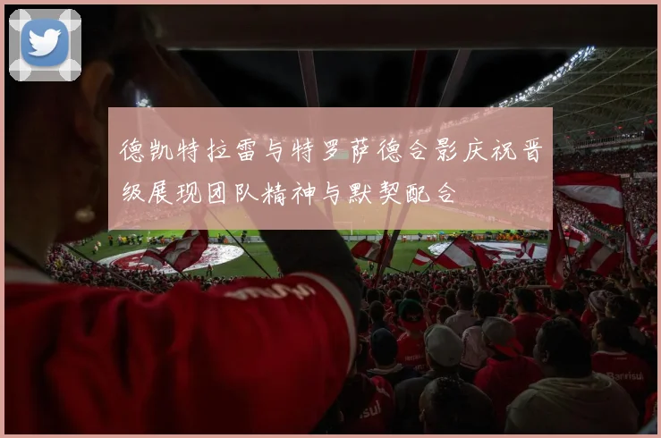 德凯特拉雷与特罗萨德合影庆祝晋级展现团队精神与默契配合