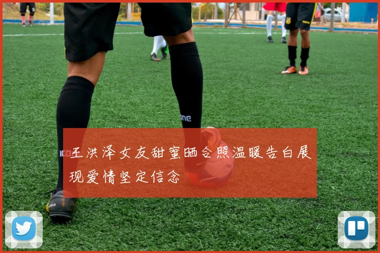 王洪泽女友甜蜜晒合照温暖告白展现爱情坚定信念