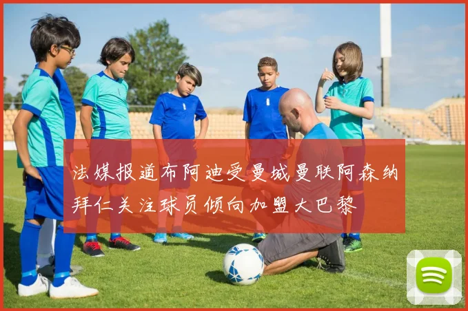 法媒报道布阿迪受曼城曼联阿森纳拜仁关注球员倾向加盟大巴黎