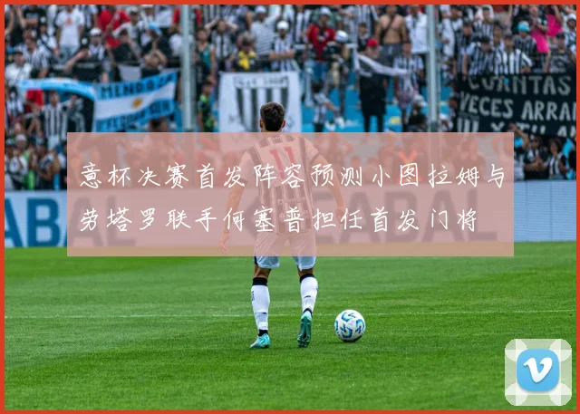 意杯决赛首发阵容预测小图拉姆与劳塔罗联手何塞普担任首发门将