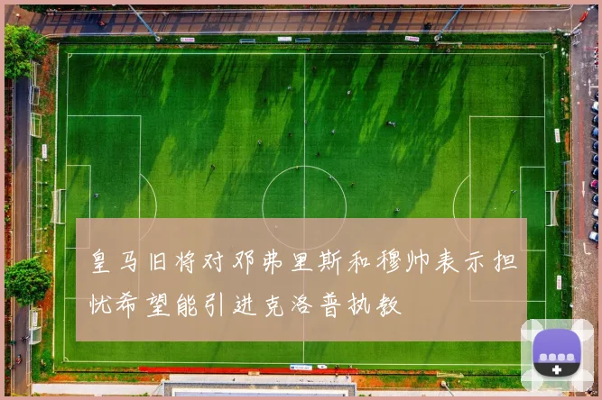 皇马旧将对邓弗里斯和穆帅表示担忧希望能引进克洛普执教