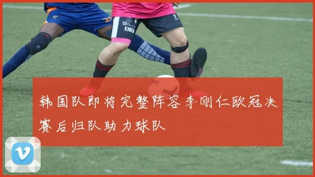 韩国队即将完整阵容李刚仁欧冠决赛后归队助力球队