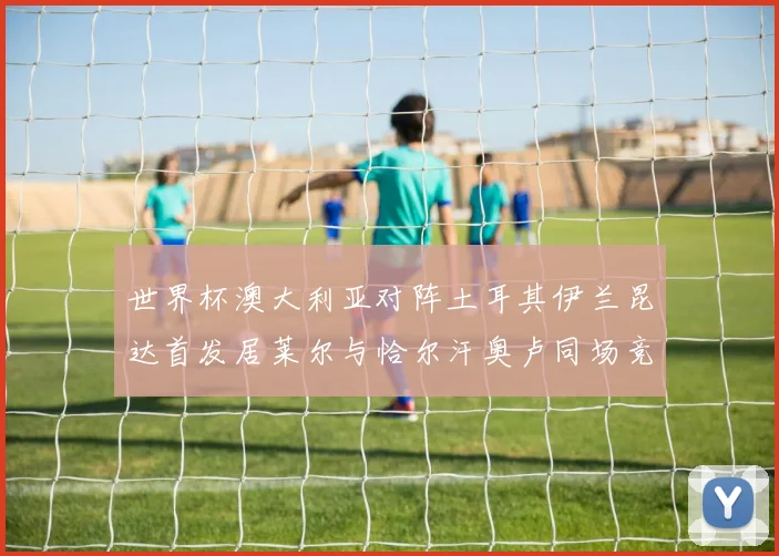 世界杯澳大利亚对阵土耳其伊兰昆达首发居莱尔与恰尔汗奥卢同场竞技