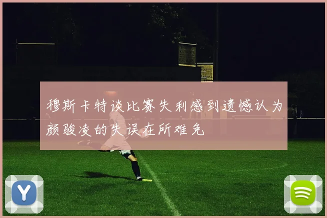 穆斯卡特谈比赛失利感到遗憾认为颜骏凌的失误在所难免
