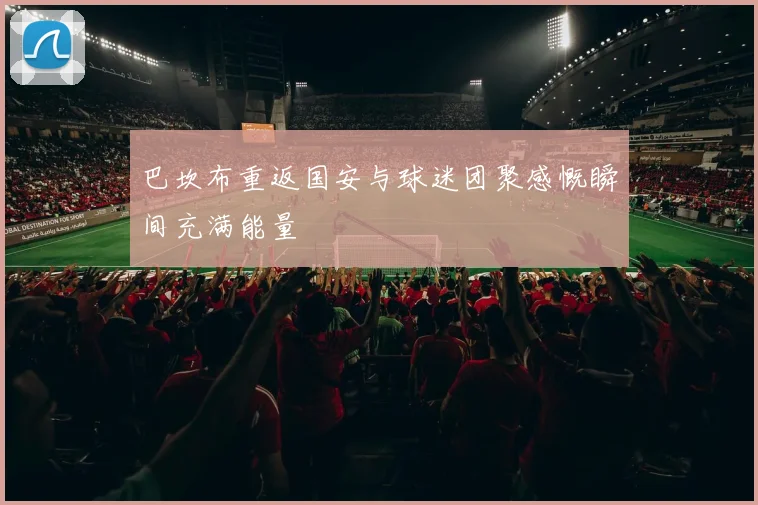 巴坎布重返国安与球迷团聚感慨瞬间充满能量